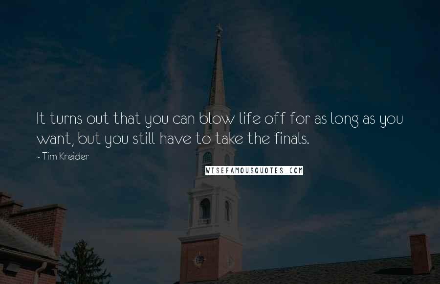 Tim Kreider quotes: It turns out that you can blow life off for as long as you want, but you still have to take the finals. Tim Kreider quotes: It turns out that you can blow life off for as long as you want, but you still have to take the finals.