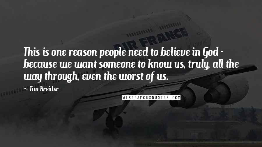 Tim Kreider quotes: This is one reason people need to believe in God - because we want someone to know us, truly, all the way through, even the worst of us. Tim Kreider quotes: This is one reason people need to believe in God - because we want someone to know us, truly, all the way through, even the worst of us.