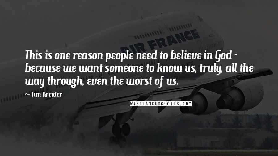 Tim Kreider quotes: This is one reason people need to believe in God - because we want someone to know us, truly, all the way through, even the worst of us.