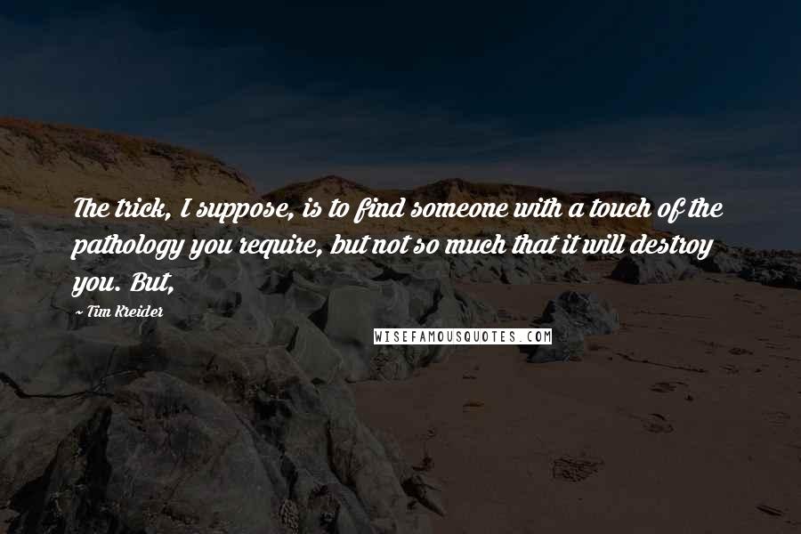 Tim Kreider quotes: The trick, I suppose, is to find someone with a touch of the pathology you require, but not so much that it will destroy you. But, Tim Kreider quotes: The trick, I suppose, is to find someone with a touch of the pathology you require, but not so much that it will destroy you. But,