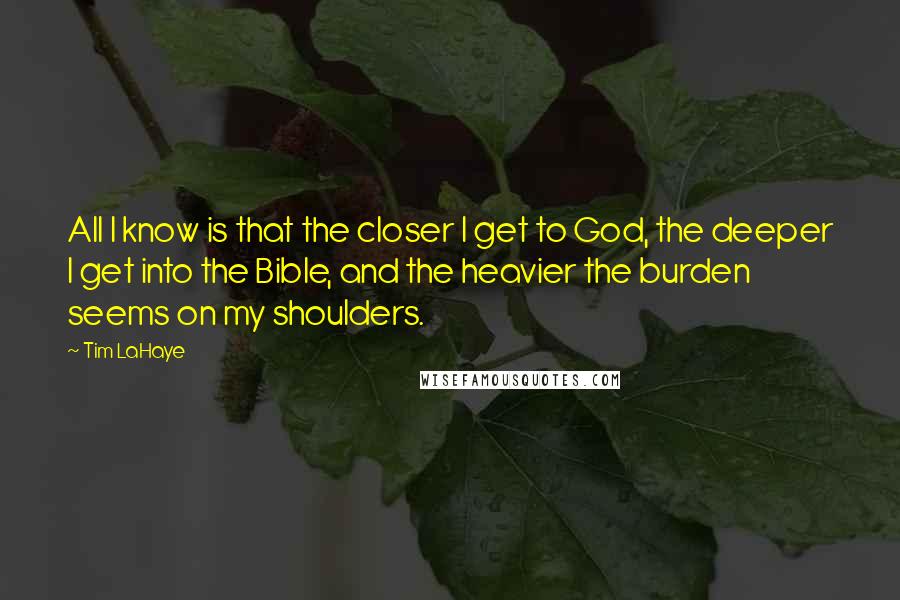 Tim LaHaye quotes: All I know is that the closer I get to God, the deeper I get into the Bible, and the heavier the burden seems on my shoulders. Tim LaHaye quotes: All I know is that the closer I get to God, the deeper I get into the Bible, and the heavier the burden seems on my shoulders.