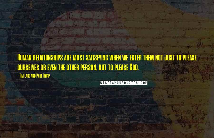 Tim Lane And Paul Tripp quotes: Human relationships are most satisfying when we enter them not just to please ourselves or even the other person, but to please God. Tim Lane And Paul Tripp quotes: Human relationships are most satisfying when we enter them not just to please ourselves or even the other person, but to please God.
