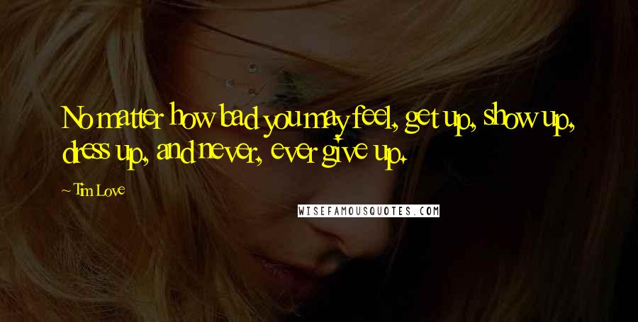 Tim Love quotes: No matter how bad you may feel, get up, show up, dress up, and never, ever give up.