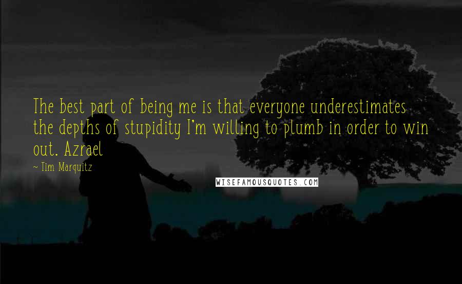Tim Marquitz quotes: The best part of being me is that everyone underestimates the depths of stupidity I'm willing to plumb in order to win out. Azrael Tim Marquitz quotes: The best part of being me is that everyone underestimates the depths of stupidity I'm willing to plumb in order to win out. Azrael