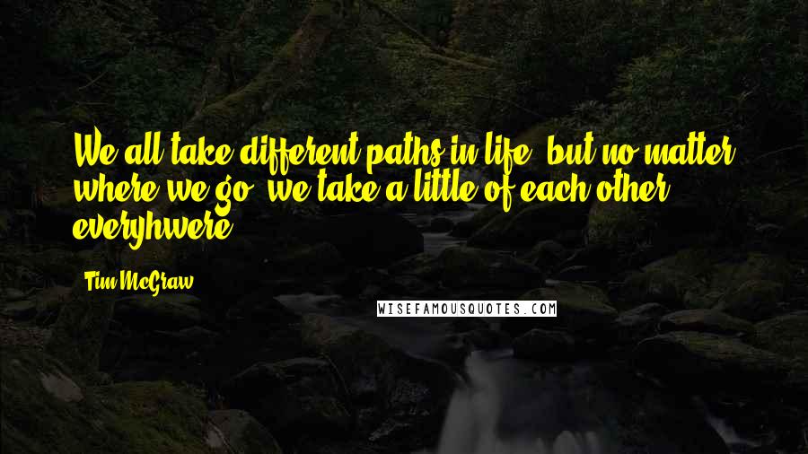 Tim McGraw quotes: We all take different paths in life, but no matter where we go, we take a little of each other everyhwere.