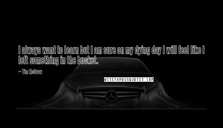 Tim McGraw quotes: I always want to learn but I am sure on my dying day I will feel like I left something in the bucket.