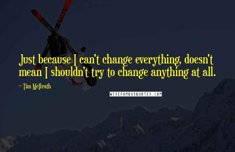 Tim McIlrath quotes: Just because I can't change everything, doesn't mean I shouldn't try to change anything at all.
