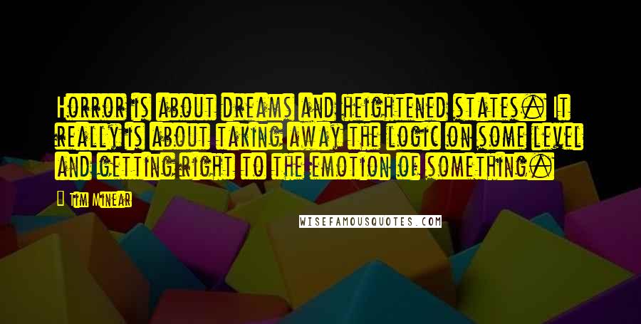 Tim Minear quotes: Horror is about dreams and heightened states. It really is about taking away the logic on some level and getting right to the emotion of something.