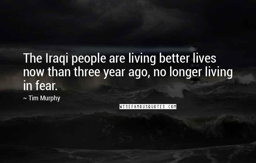 Tim Murphy quotes: The Iraqi people are living better lives now than three year ago, no longer living in fear.