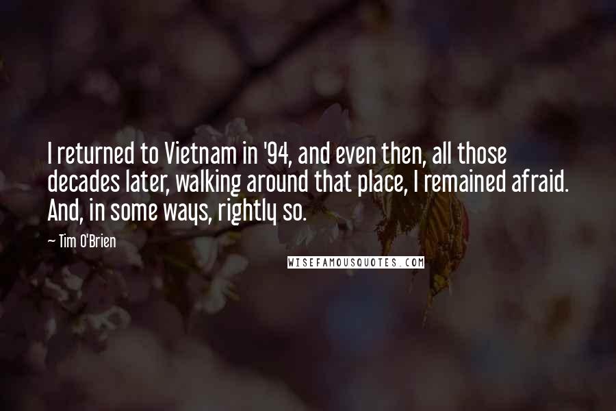 Tim O'Brien quotes: I returned to Vietnam in '94, and even then, all those decades later, walking around that place, I remained afraid. And, in some ways, rightly so.