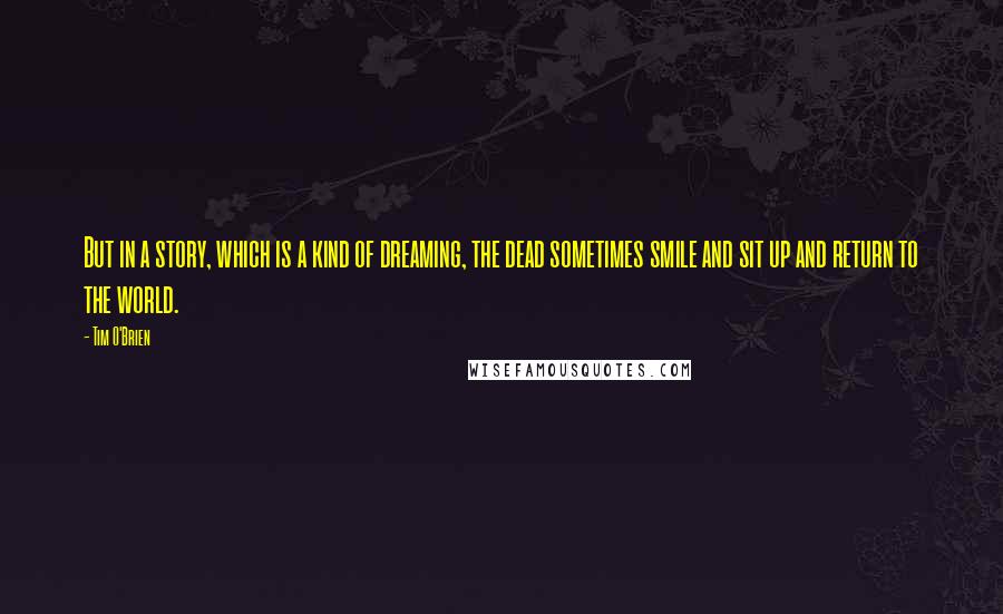 Tim O'Brien quotes: But in a story, which is a kind of dreaming, the dead sometimes smile and sit up and return to the world.