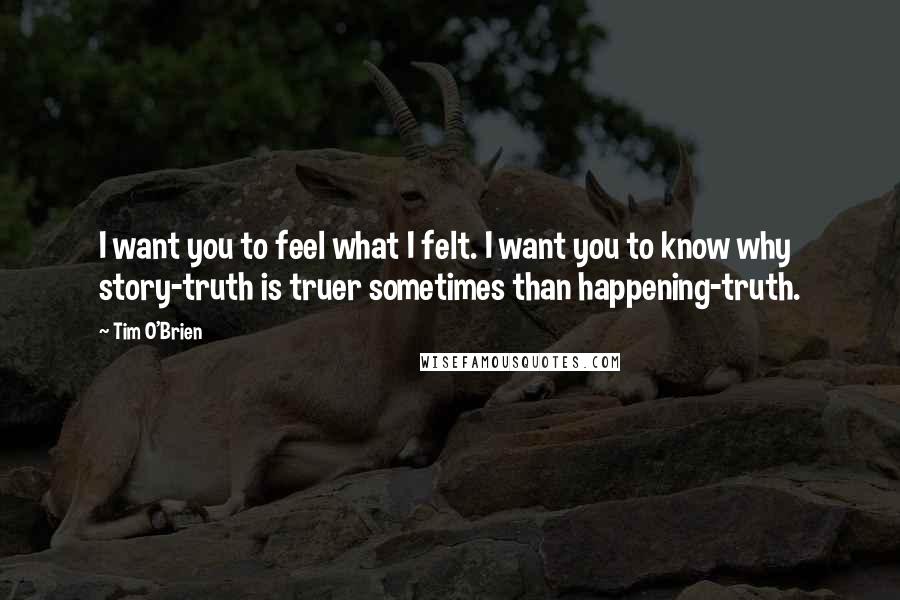 Tim O'Brien quotes: I want you to feel what I felt. I want you to know why story-truth is truer sometimes than happening-truth.