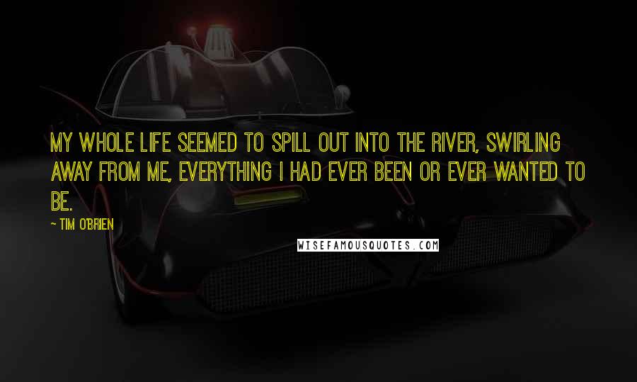 Tim O'Brien quotes: My whole life seemed to spill out into the river, swirling away from me, everything I had ever been or ever wanted to be.