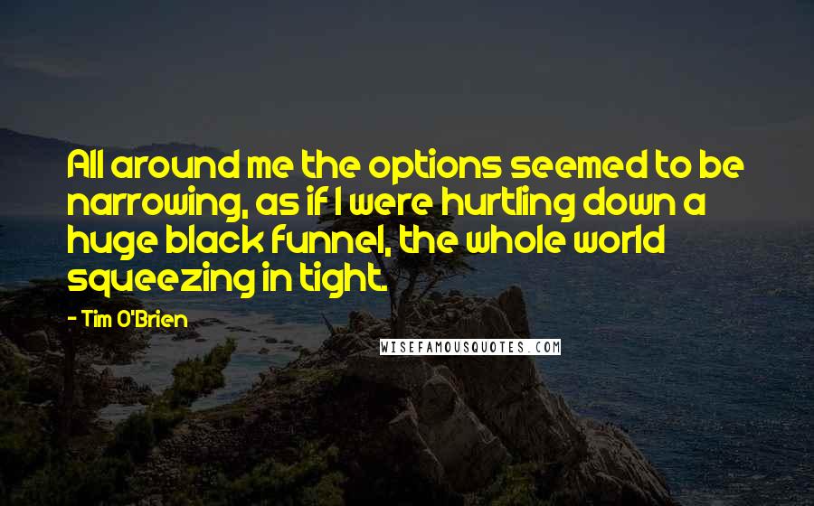 Tim O'Brien quotes: All around me the options seemed to be narrowing, as if I were hurtling down a huge black funnel, the whole world squeezing in tight.