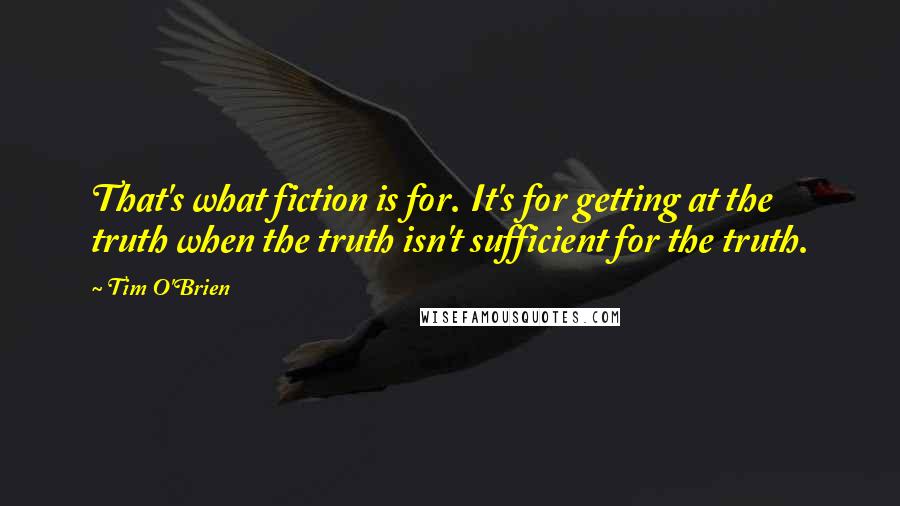 Tim O'Brien quotes: That's what fiction is for. It's for getting at the truth when the truth isn't sufficient for the truth.