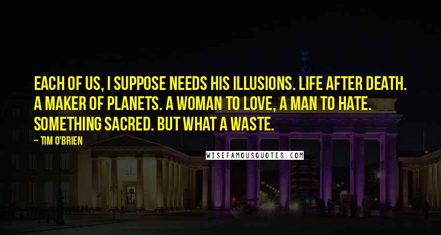 Tim O'Brien quotes: Each of us, I suppose needs his illusions. Life after death. A maker of planets. A woman to love, a man to hate. Something sacred. But what a waste.