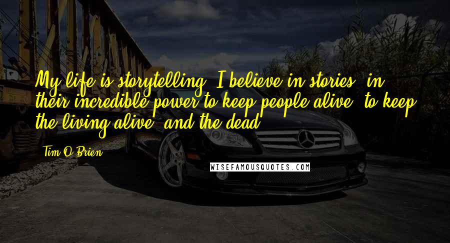 Tim O'Brien quotes: My life is storytelling. I believe in stories, in their incredible power to keep people alive, to keep the living alive, and the dead.