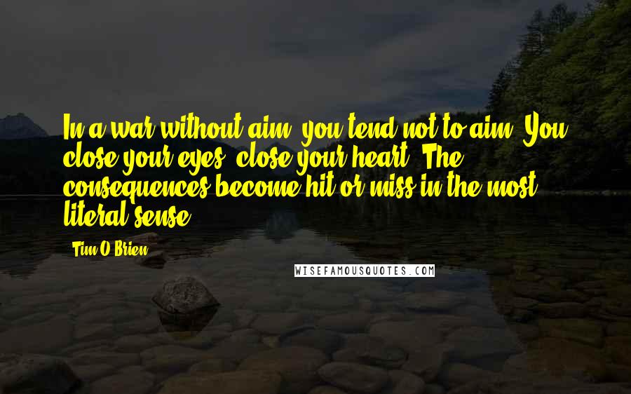 Tim O'Brien quotes: In a war without aim, you tend not to aim. You close your eyes, close your heart. The consequences become hit or miss in the most literal sense.