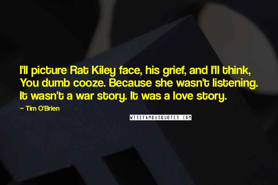 Tim O'Brien quotes: I'll picture Rat Kiley face, his grief, and I'll think, You dumb cooze. Because she wasn't listening. It wasn't a war story. It was a love story.