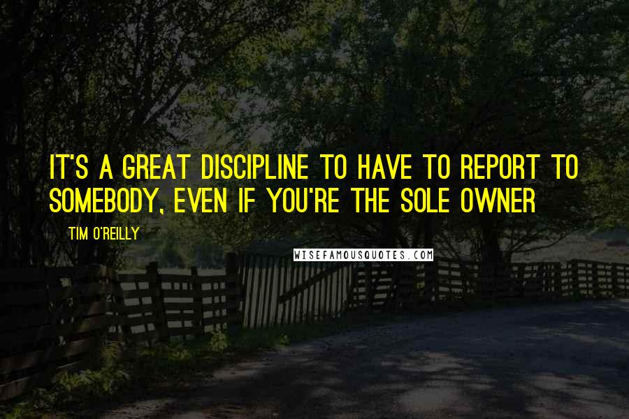 Tim O'Reilly quotes: It's a great discipline to have to report to somebody, even if you're the sole owner