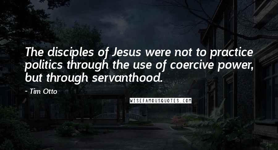 Tim Otto quotes: The disciples of Jesus were not to practice politics through the use of coercive power, but through servanthood.