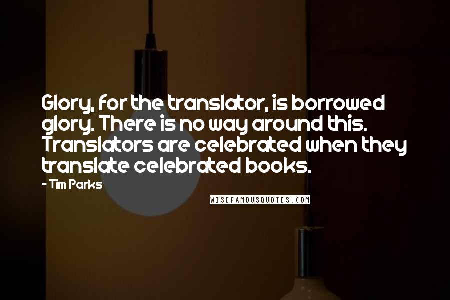 Tim Parks quotes: Glory, for the translator, is borrowed glory. There is no way around this. Translators are celebrated when they translate celebrated books.