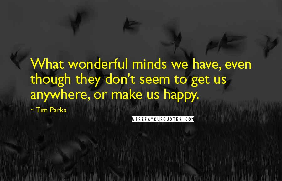 Tim Parks quotes: What wonderful minds we have, even though they don't seem to get us anywhere, or make us happy.