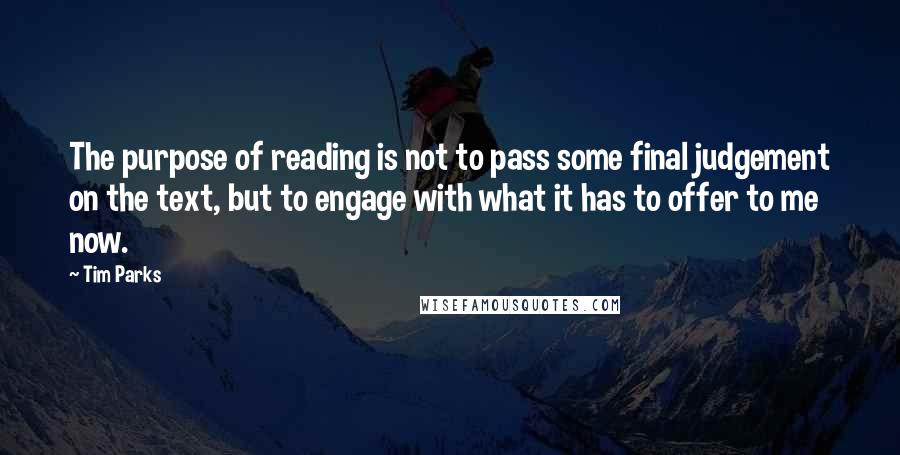 Tim Parks quotes: The purpose of reading is not to pass some final judgement on the text, but to engage with what it has to offer to me now.