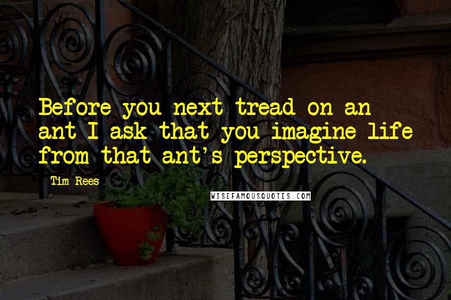 Tim Rees quotes: Before you next tread on an ant I ask that you imagine life from that ant's perspective.