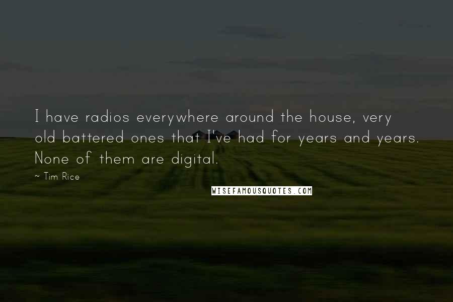 Tim Rice quotes: I have radios everywhere around the house, very old battered ones that I've had for years and years. None of them are digital.