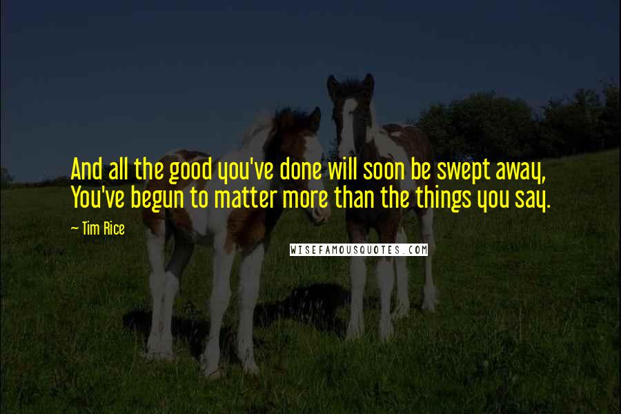 Tim Rice quotes: And all the good you've done will soon be swept away, You've begun to matter more than the things you say.