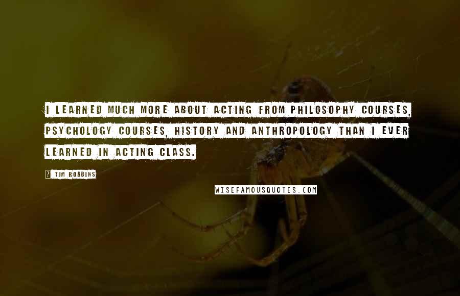 Tim Robbins quotes: I learned much more about acting from philosophy courses, psychology courses, history and anthropology than I ever learned in acting class.