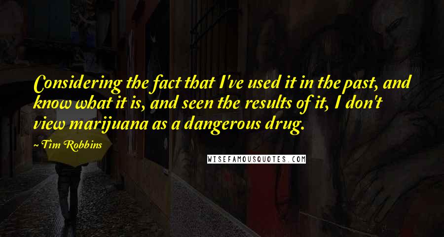 Tim Robbins quotes: Considering the fact that I've used it in the past, and know what it is, and seen the results of it, I don't view marijuana as a dangerous drug.