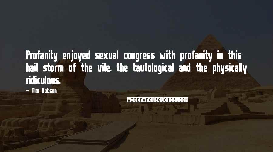 Tim Robson quotes: Profanity enjoyed sexual congress with profanity in this hail storm of the vile, the tautological and the physically ridiculous. Tim Robson quotes: Profanity enjoyed sexual congress with profanity in this hail storm of the vile, the tautological and the physically ridiculous.