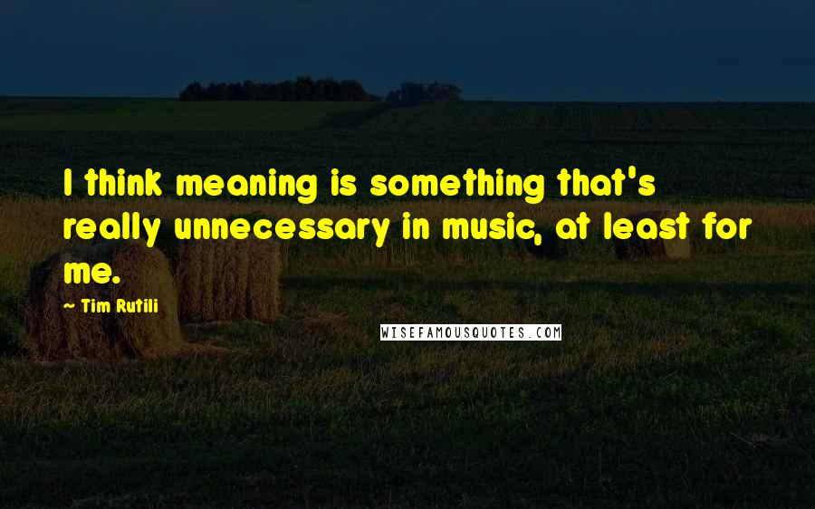 Tim Rutili quotes: I think meaning is something that's really unnecessary in music, at least for me.