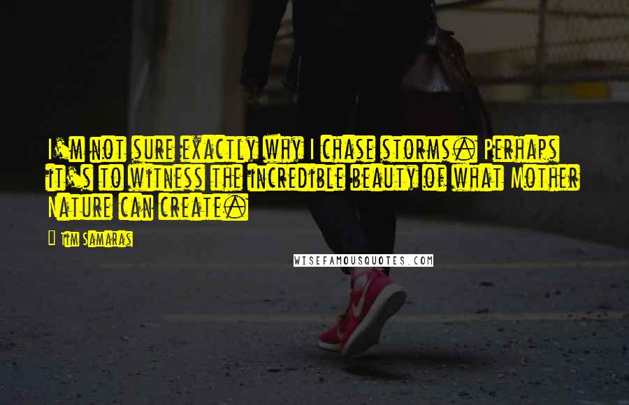 Tim Samaras quotes: I'm not sure exactly why I chase storms. Perhaps it's to witness the incredible beauty of what Mother Nature can create.