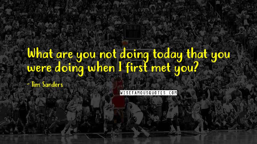 Tim Sanders quotes: What are you not doing today that you were doing when I first met you?