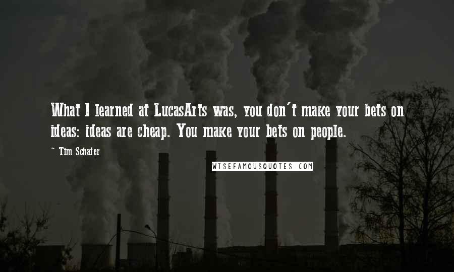 Tim Schafer quotes: What I learned at LucasArts was, you don't make your bets on ideas: ideas are cheap. You make your bets on people.