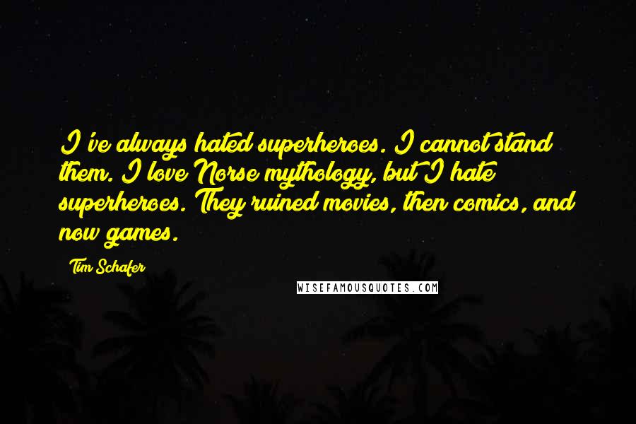 Tim Schafer quotes: I've always hated superheroes. I cannot stand them. I love Norse mythology, but I hate superheroes. They ruined movies, then comics, and now games. Tim Schafer quotes: I've always hated superheroes. I cannot stand them. I love Norse mythology, but I hate superheroes. They ruined movies, then comics, and now games.