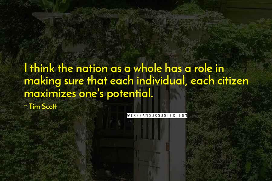 Tim Scott quotes: I think the nation as a whole has a role in making sure that each individual, each citizen maximizes one's potential. Tim Scott quotes: I think the nation as a whole has a role in making sure that each individual, each citizen maximizes one's potential.