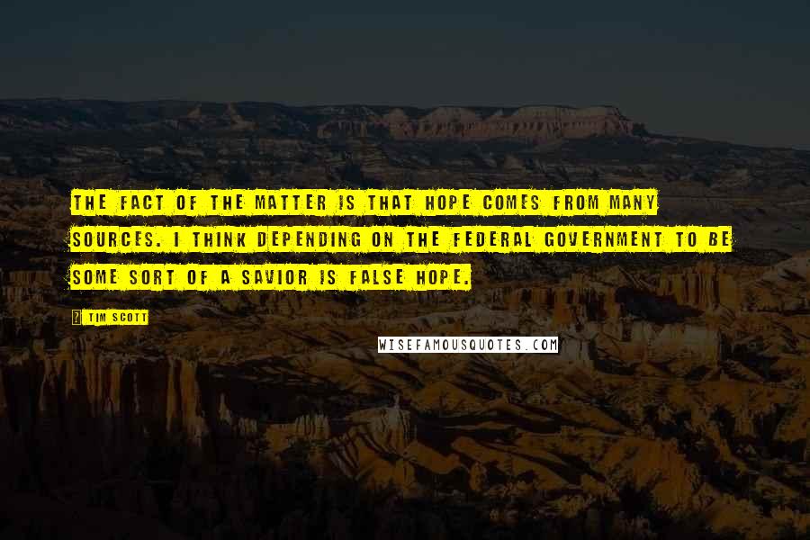 Tim Scott quotes: The fact of the matter is that hope comes from many sources. I think depending on the federal government to be some sort of a savior is false hope. Tim Scott quotes: The fact of the matter is that hope comes from many sources. I think depending on the federal government to be some sort of a savior is false hope.