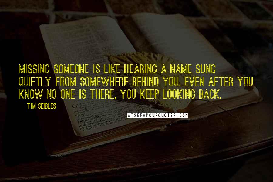 Tim Seibles quotes: Missing someone is like hearing a name sung quietly from somewhere behind you. Even after you know no one is there, you keep looking back. Tim Seibles quotes: Missing someone is like hearing a name sung quietly from somewhere behind you. Even after you know no one is there, you keep looking back.