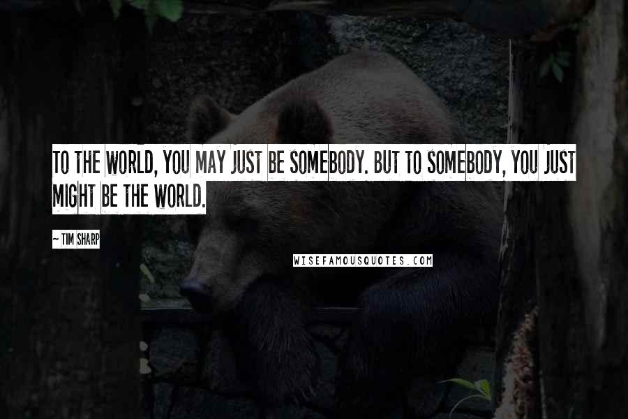 Tim Sharp quotes: To the world, you may just be somebody. But to somebody, you just might be the world.
