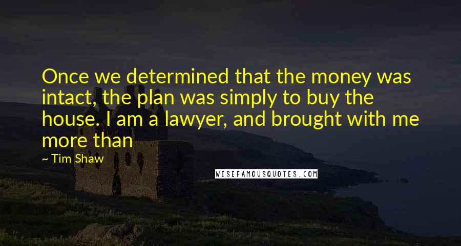 Tim Shaw quotes: Once we determined that the money was intact, the plan was simply to buy the house. I am a lawyer, and brought with me more than Tim Shaw quotes: Once we determined that the money was intact, the plan was simply to buy the house. I am a lawyer, and brought with me more than