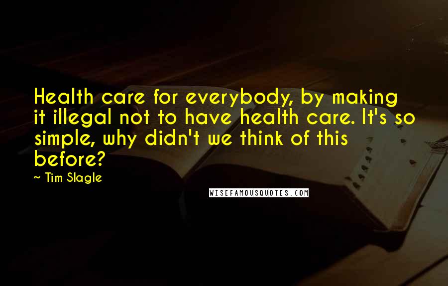 Tim Slagle quotes: Health care for everybody, by making it illegal not to have health care. It's so simple, why didn't we think of this before? Tim Slagle quotes: Health care for everybody, by making it illegal not to have health care. It's so simple, why didn't we think of this before?