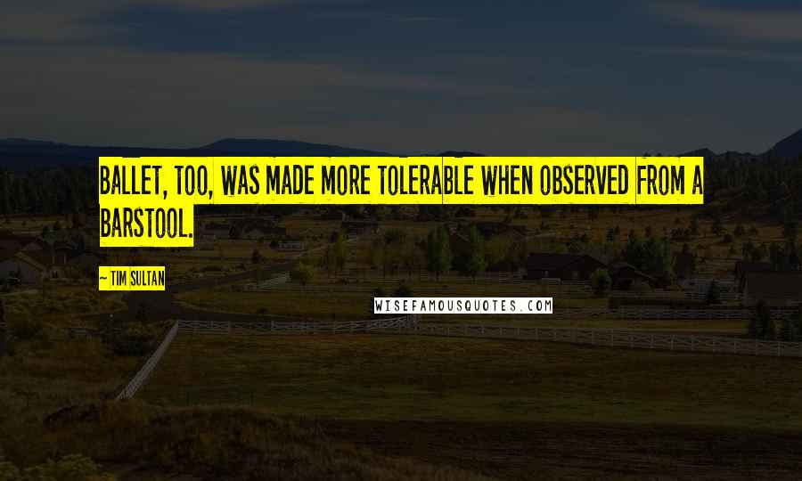 Tim Sultan quotes: Ballet, too, was made more tolerable when observed from a barstool.