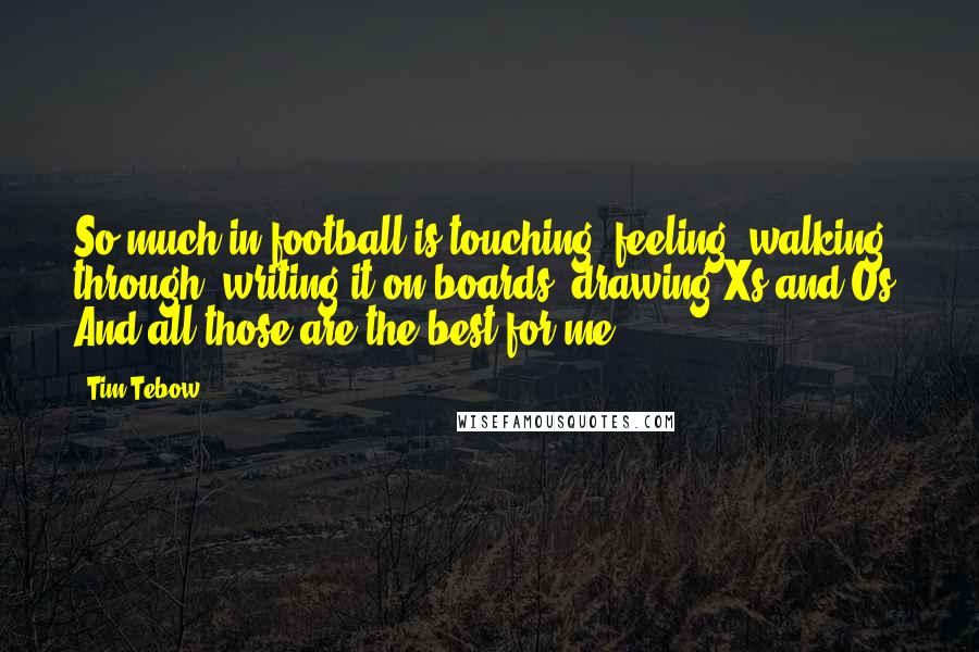 Tim Tebow quotes: So much in football is touching, feeling, walking through, writing it on boards, drawing Xs and Os. And all those are the best for me.