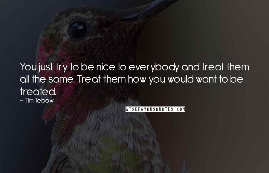 Tim Tebow quotes: You just try to be nice to everybody and treat them all the same. Treat them how you would want to be treated.