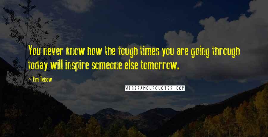 Tim Tebow quotes: You never know how the tough times you are going through today will inspire someone else tomorrow.
