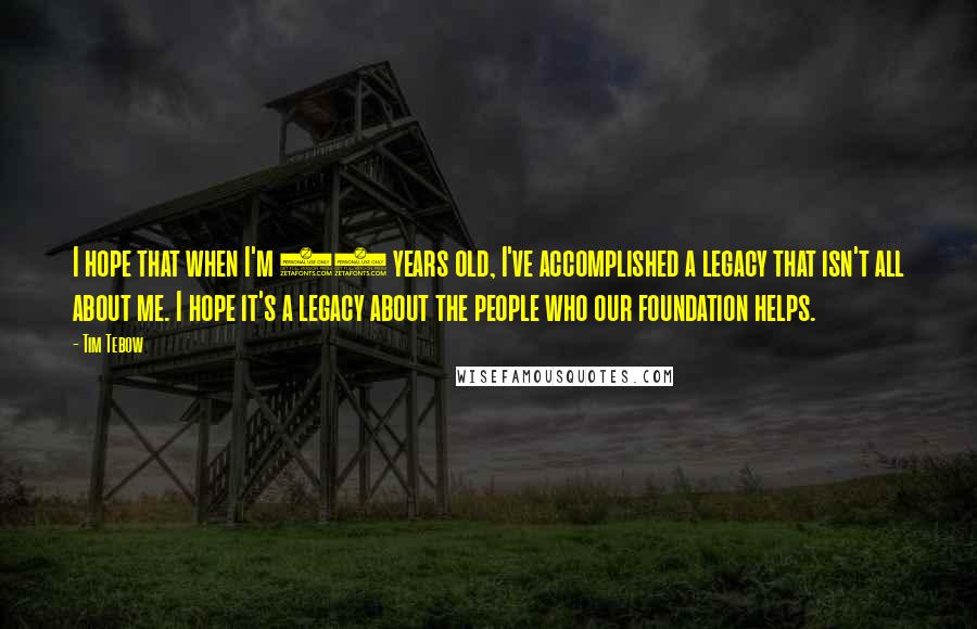 Tim Tebow quotes: I hope that when I'm 90 years old, I've accomplished a legacy that isn't all about me. I hope it's a legacy about the people who our foundation helps.